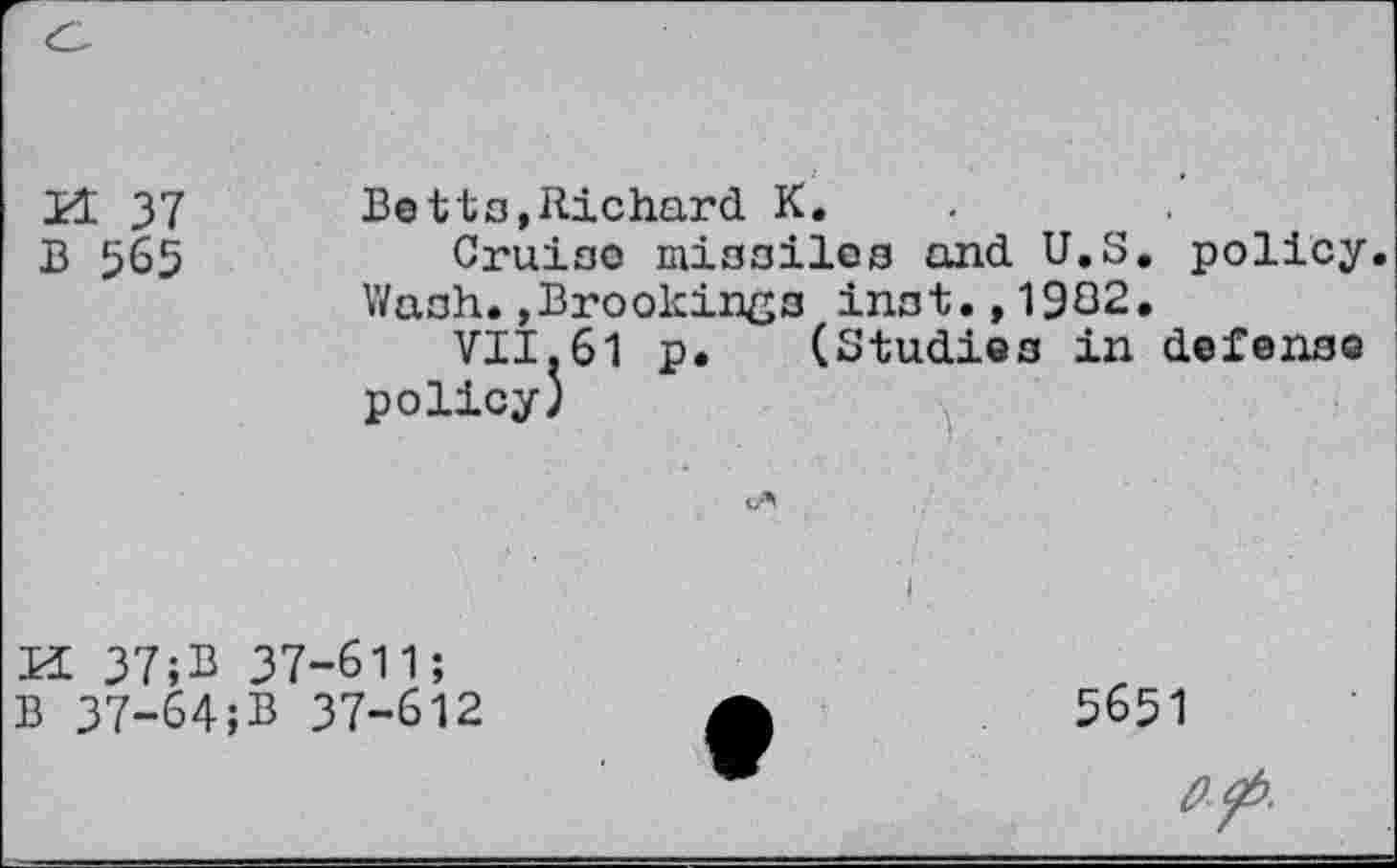 ﻿H 37	Betto,Richard K.
B 565	Cruiso missiles and U.S. policy.
Wash.»Brookings inst.,1982.
VII.61 p. (Studies in defense policy)
		
KL 37;B 37-611; B 37-64;B 37-612	I •	5651